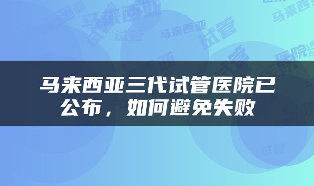马来西亚三代试管医院已公布，如何避免失败