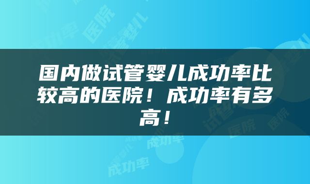 国内做试管婴儿成功率比较高的医院！成功率有多高！