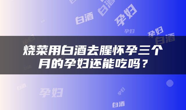 烧菜用白酒去腥怀孕三个月的孕妇还能吃吗？