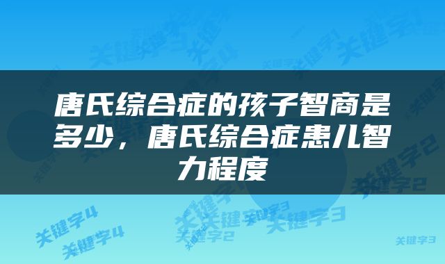 唐氏综合症的孩子智商是多少，唐氏综合症患儿智力程度