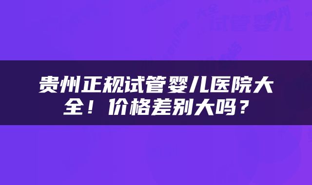 贵州正规试管婴儿医院大全！价格差别大吗？