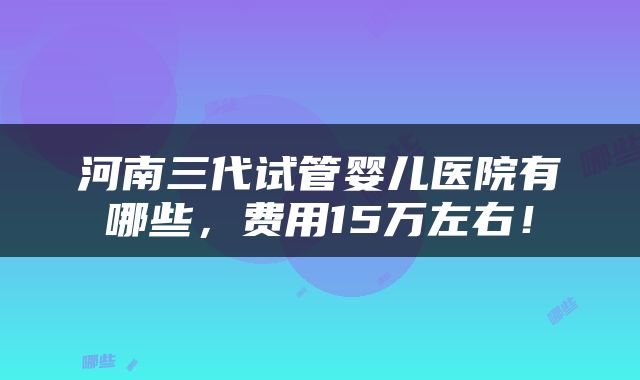 河南三代试管婴儿医院有哪些，费用15万左右！