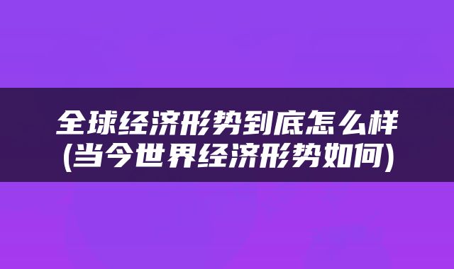 全球经济形势到底怎么样(当今世界经济形势如何)