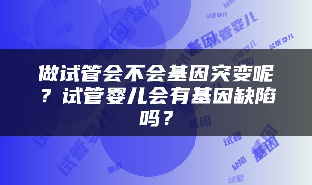做试管会不会基因突变呢？试管婴儿会有基因缺陷吗？