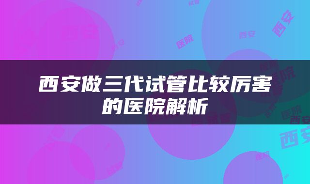 西安做三代试管比较厉害的医院解析