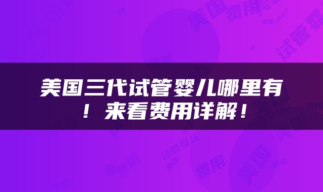 美国三代试管婴儿哪里有！来看费用详解！