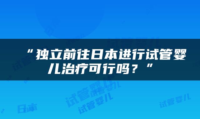 “独立前往日本进行试管婴儿治疗可行吗？”