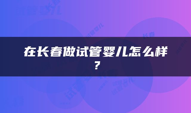 在长春做试管婴儿怎么样？
