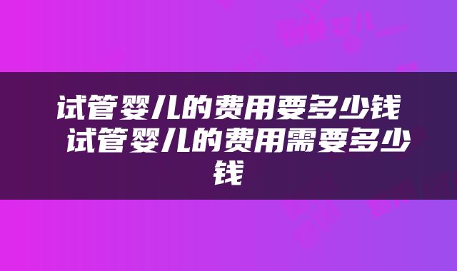 试管婴儿的费用要多少钱 试管婴儿的费用需要多少钱