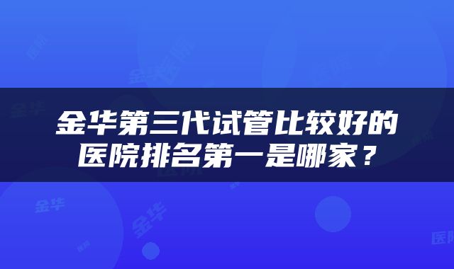 金华第三代试管比较好的医院排名第一是哪家？