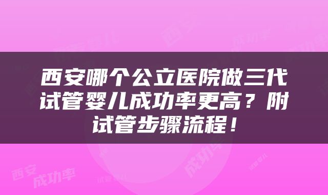 西安哪个公立医院做三代试管婴儿成功率更高？附试管步骤流程！