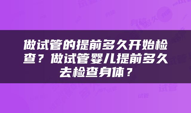 做试管的提前多久开始检查？做试管婴儿提前多久去检查身体？