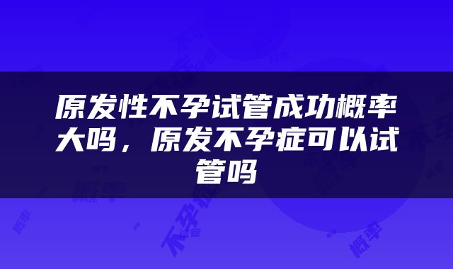 原发性不孕试管成功概率大吗，原发不孕症可以试管吗