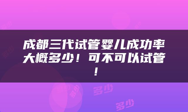 成都三代试管婴儿成功率大概多少！可不可以试管！