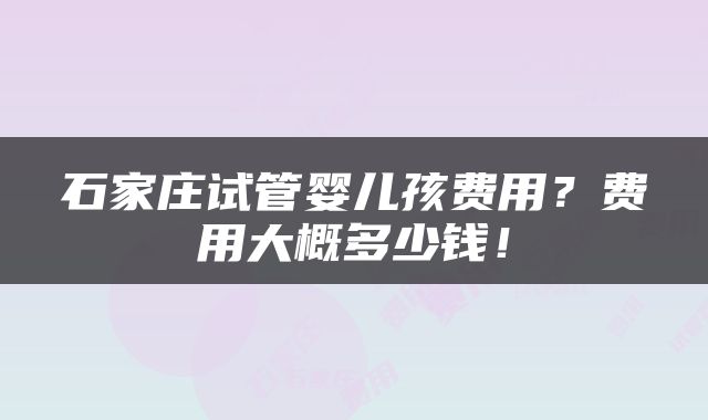 石家庄试管婴儿孩费用？费用大概多少钱！