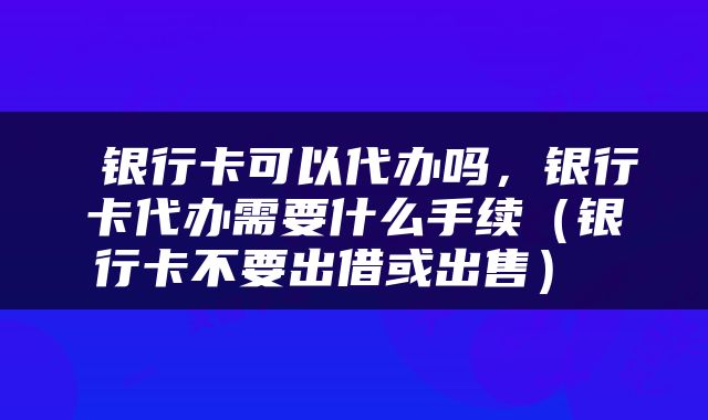  银行卡可以代办吗，银行卡代办需要什么手续（银行卡不要出借或出售） 