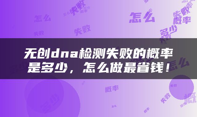 无创dna检测失败的概率是多少，怎么做最省钱！