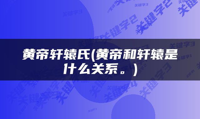 黄帝轩辕氏(黄帝和轩辕是什么关系。)