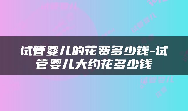 试管婴儿的花费多少钱-试管婴儿大约花多少钱