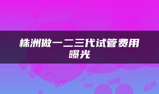 株洲做一二三代试管费用曝光