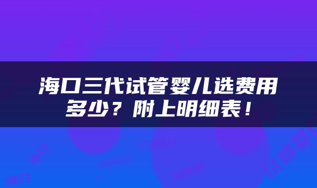 海口三代试管婴儿选费用多少？附上明细表！