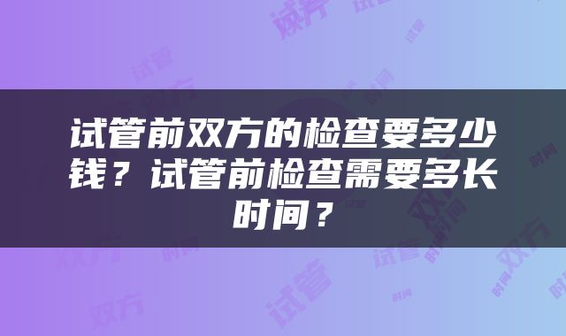 试管前双方的检查要多少钱？试管前检查需要多长时间？