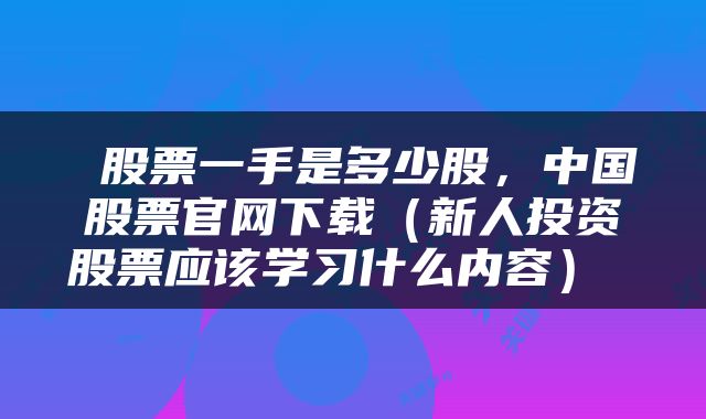 股票一手是多少股,中国股票官网下载(新人投资股票应该学习什么内容)