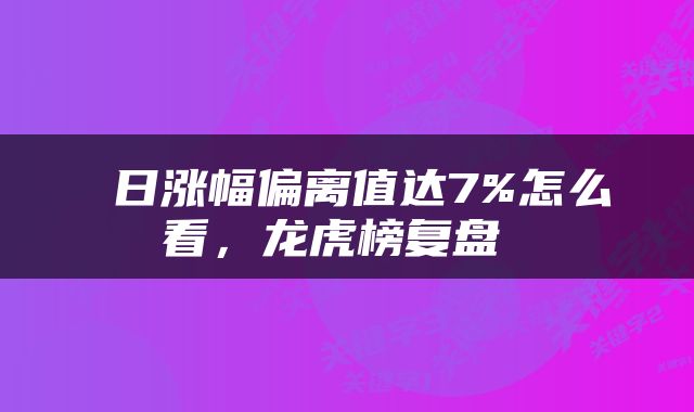  日涨幅偏离值达7%怎么看，龙虎榜复盘 