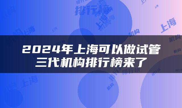 2024年上海可以做试管三代机构排行榜来了