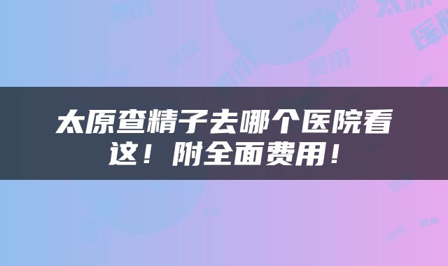 太原查精子去哪个医院看这！附全面费用！