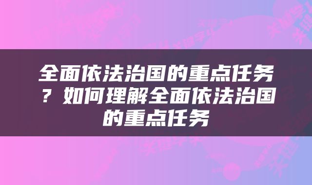 全面依法治国的重点任务？如何理解全面依法治国的重点任务