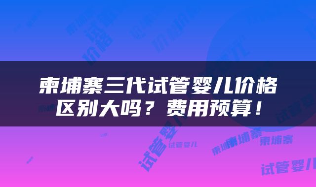 柬埔寨三代试管婴儿价格区别大吗？费用预算！