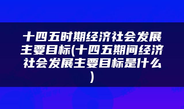 十四五时期经济社会发展主要目标(十四五期间经济社会发展主要目标是什么)