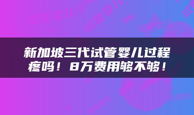 新加坡三代试管婴儿过程疼吗！8万费用够不够！