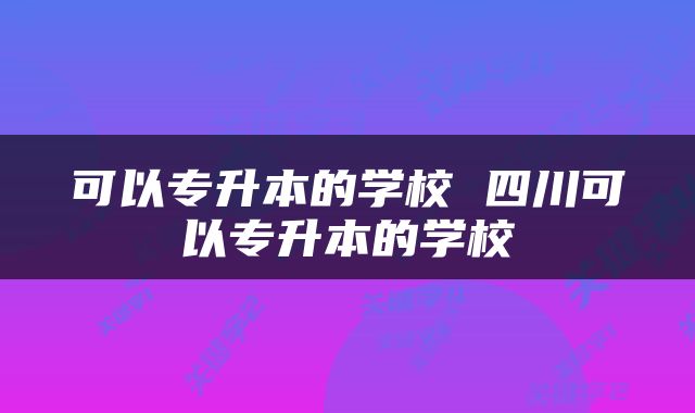 可以专升本的学校 四川可以专升本的学校