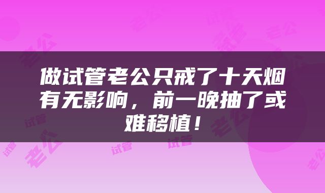 做试管老公只戒了十天烟有无影响，前一晚抽了或难移植！