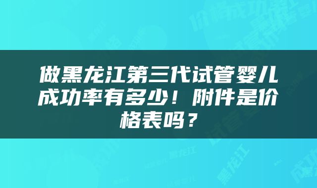 做黑龙江第三代试管婴儿成功率有多少！附件是价格表吗？