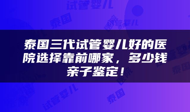 泰国三代试管婴儿好的医院选择靠前哪家，多少钱亲子鉴定！