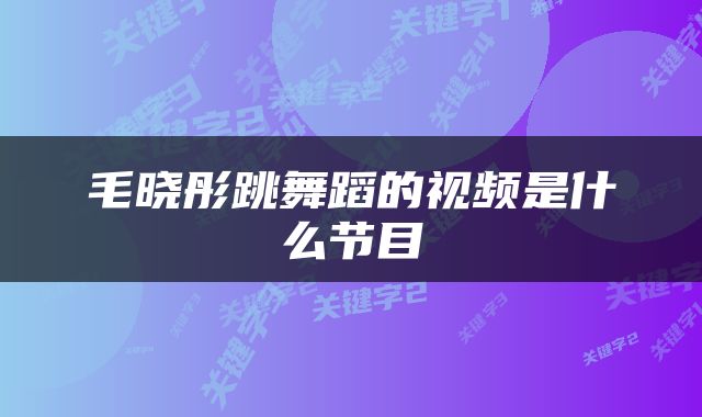 毛晓彤跳舞蹈的视频是什么节目