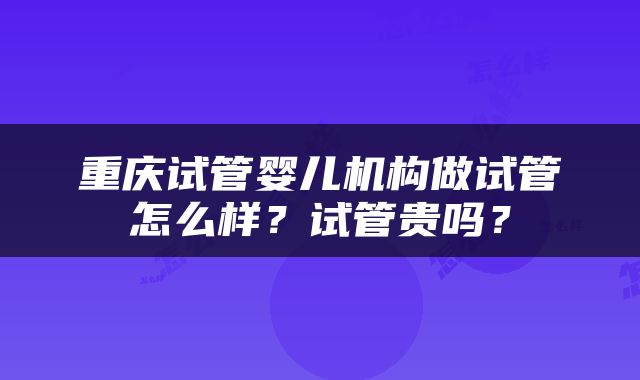 重庆试管婴儿机构做试管怎么样？试管贵吗？