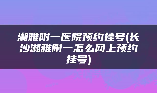 湘雅附一医院预约挂号(长沙湘雅附一怎么网上预约挂号)