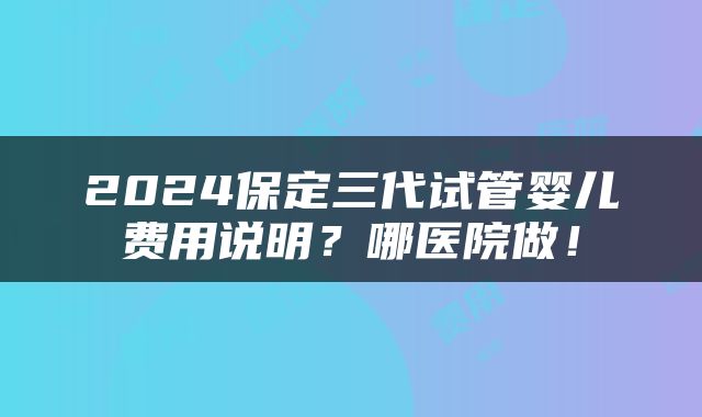 2024保定三代试管婴儿费用说明？哪医院做！