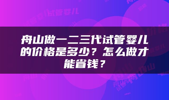 舟山做一二三代试管婴儿的价格是多少？怎么做才能省钱？