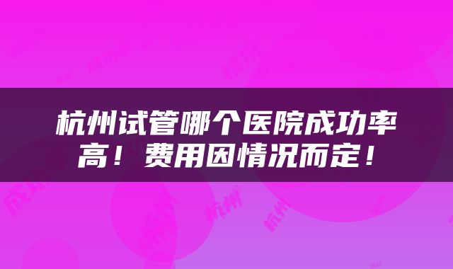 杭州试管哪个医院成功率高！费用因情况而定！