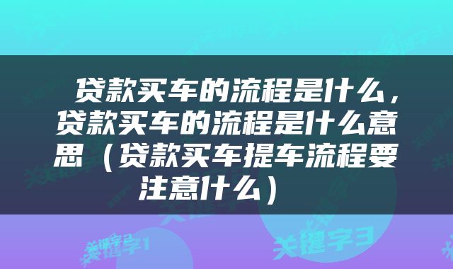 贷款买车的流程是什么,贷款买车的流程是什么意思(贷款买车提车流程要注意什么)