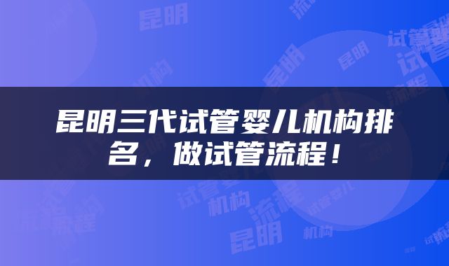 昆明三代试管婴儿机构排名，做试管流程！