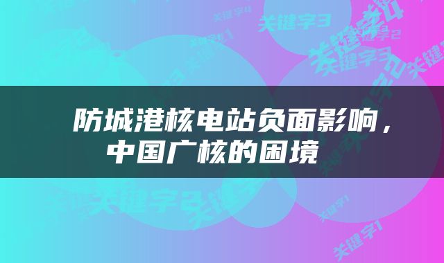 防城港核电站负面影响，中国广核的困境 