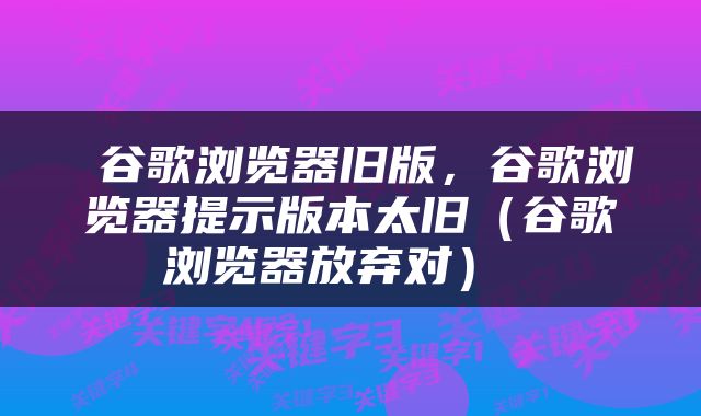  谷歌浏览器旧版，谷歌浏览器提示版本太旧（谷歌浏览器放弃对） 