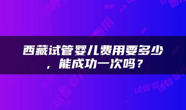 西藏试管婴儿费用要多少，能成功一次吗？