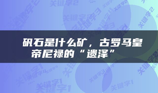  矾石是什么矿，古罗马皇帝尼禄的“遗泽” 